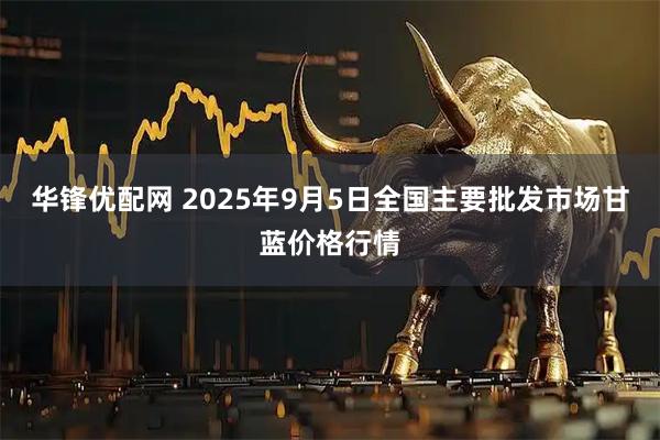 华锋优配网 2025年9月5日全国主要批发市场甘蓝价格行情
