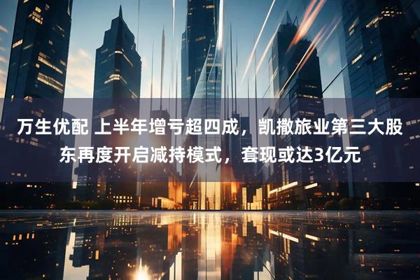 万生优配 上半年增亏超四成，凯撒旅业第三大股东再度开启减持模式，套现或达3亿元