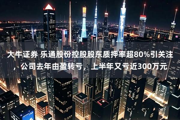 大牛证券 乐通股份控股股东质押率超80%引关注，公司去年由盈转亏，上半年又亏近300万元