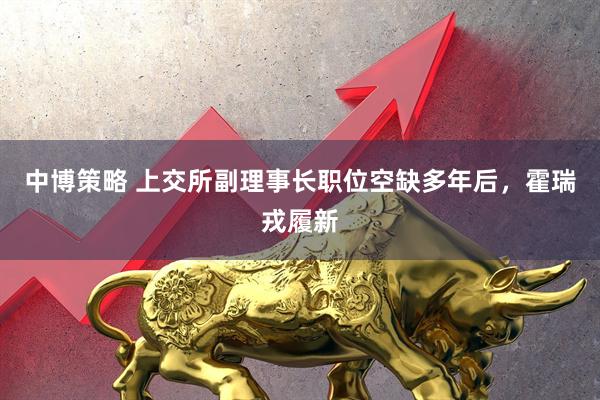 中博策略 上交所副理事长职位空缺多年后，霍瑞戎履新