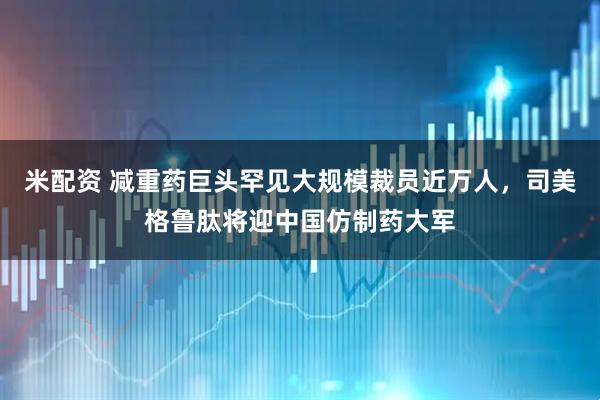 米配资 减重药巨头罕见大规模裁员近万人，司美格鲁肽将迎中国仿制药大军