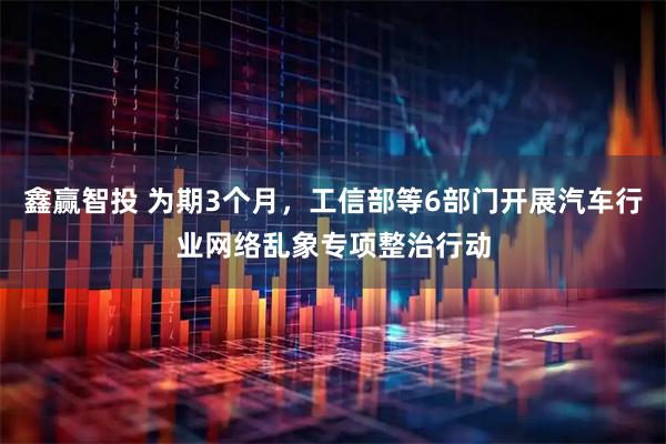 鑫赢智投 为期3个月，工信部等6部门开展汽车行业网络乱象专项整治行动