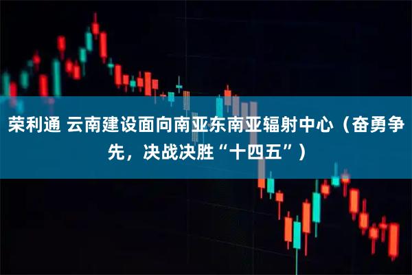 荣利通 云南建设面向南亚东南亚辐射中心（奋勇争先，决战决胜“十四五”）