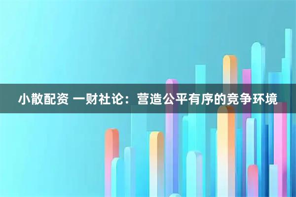 小散配资 一财社论：营造公平有序的竞争环境