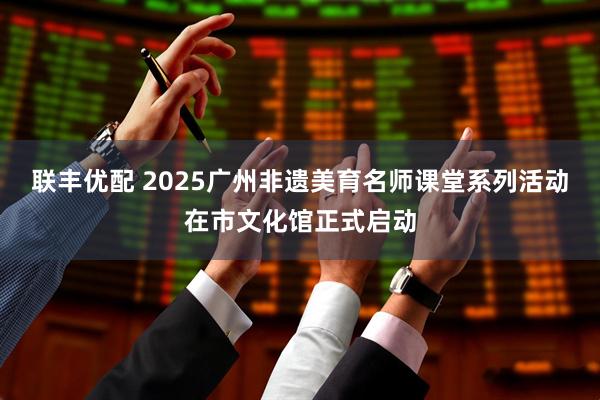 联丰优配 2025广州非遗美育名师课堂系列活动在市文化馆正式启动