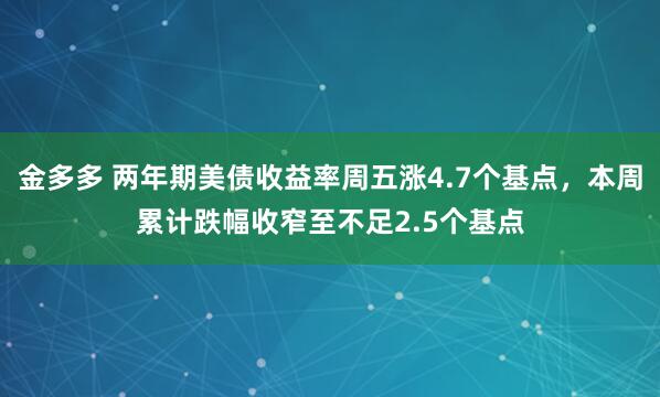 金多多 两年期美债收益率周五涨4.7个基点，本周累计跌幅收窄至不足2.5个基点