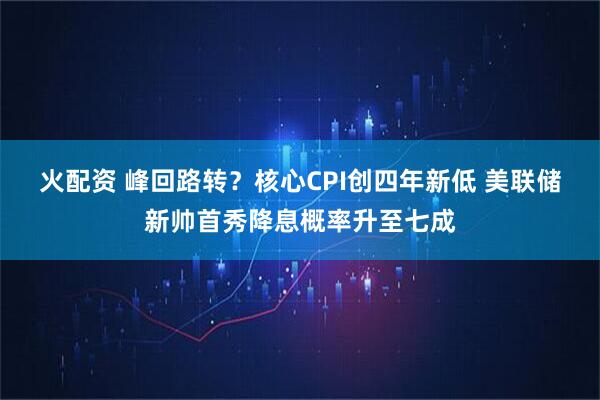 火配资 峰回路转？核心CPI创四年新低 美联储新帅首秀降息概率升至七成