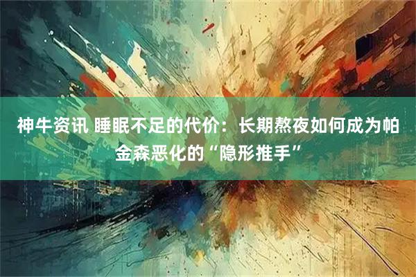 神牛资讯 睡眠不足的代价:长期熬夜如何成为帕金森恶化的“隐形推手”