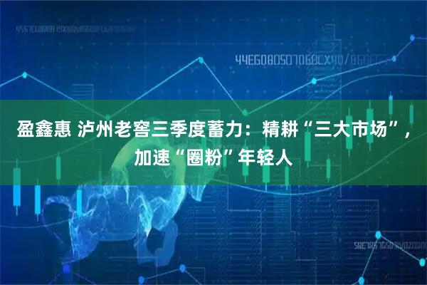 盈鑫惠 泸州老窖三季度蓄力:精耕“三大市场”,加速“圈粉”年轻人
