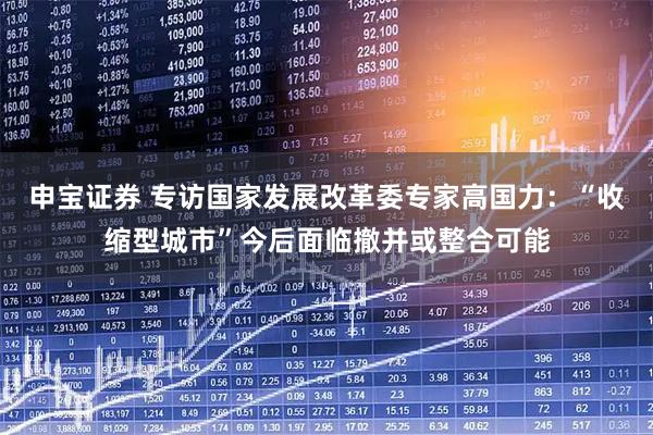 申宝证券 专访国家发展改革委专家高国力:“收缩型城市”今后面临撤并或整合可能