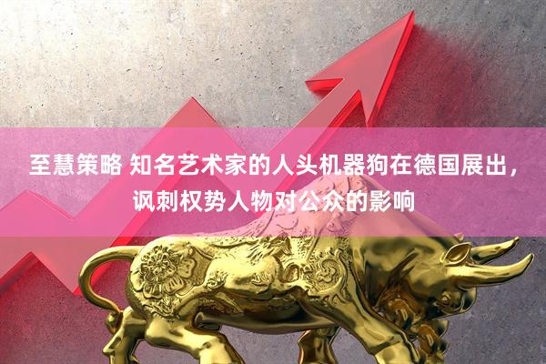 至慧策略 知名艺术家的人头机器狗在德国展出，讽刺权势人物对公众的影响