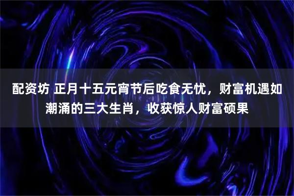 配资坊 正月十五元宵节后吃食无忧，财富机遇如潮涌的三大生肖，收获惊人财富硕果
