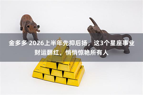 金多多 2026上半年先抑后扬，这3个星座事业财运翻红，悄悄惊艳所有人